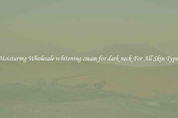 Moisturing Wholesale whitening cream for dark neck For All Skin Types
